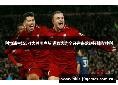 利物浦主场5-1大胜图卢兹 进攻火力全开迎来欧联杯精彩胜利 利物浦主场5-1大胜图卢兹 进攻火力全开迎来欧联杯精彩胜利